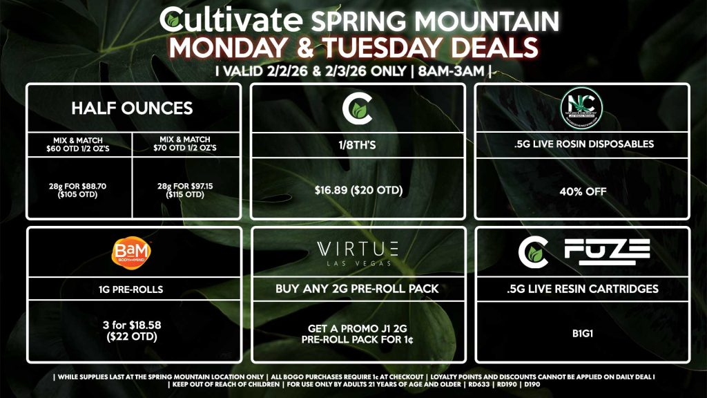 Cultivate Las Vegas SPRING MOUNTAIN Dispensary Daily Deals! Valid MONDAY & TUESDAY 2/2-2/3 Only | 8AM-3AM | While Supplies Last! HALF OUNCES - Mix & Match $60 OTD 1/2 OZ’s (28g) for $88.70 ($105 OTD) - Mix & Match $70 OTD 1/2 OZ’s (28g) for $97.15 ($115 OTD) CULTIVATE - 1/8th’s for $16.89 ($20 OTD) NATURE’S CHEMISTRY - .5g Live Rosin Disposables for 40% Off VIRTUE - Buy Any 2g Pre-Roll Pack, Get a Promo J1 2g Pre-Roll Pack for 1¢ BAM - 1g Pre-Rolls 3 for $18.58 ($22 OTD) CULTIVATE/FUZE - .5g Live Resin Cartridges for B1G1 | Valid Monday (2/2/26) and Tuesday (2/3/26) at the Spring Mountain Location only, while supplies last | All BOGO purchases require 1¢ at checkout. | All deals include tax | Keep out of reach of children. For use only by adults 21 years of age and older. | Open 8AM to 3AM | Visit cultivatelv.com for more information |