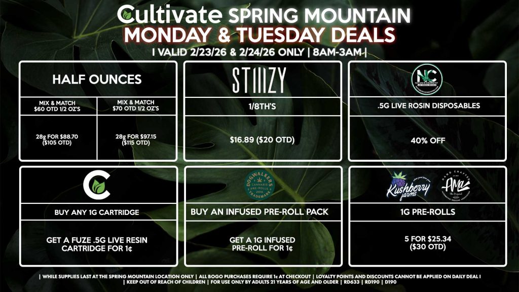 Cultivate Las Vegas SPRING MOUNTAIN Dispensary Daily Deals! Valid MONDAY & TUESDAY 2/23-2/24 Only | 8AM-3AM | While Supplies Last! HALF OUNCES - Mix & Match $60 OTD 1/2 OZ’s (28g) for $88.70 ($105 OTD) - Mix & Match $70 OTD 1/2 OZ’s (28g) for $97.15 ($115 OTD) STIIIZY - 1/8th’s for $16.89 ($20 OTD) NATURE’S CHEMISTRY - .5g Live Rosin Disposables for 40% Off CULTIVATE - Buy Any 1g Cartridge, Get a Fuze .5g Live Resin Cartridge for 1¢ DOGWALKERS - Buy An Infused Pre-Roll Pack, Get a 1g Infused Pre-Roll for 1¢ KUSHBERRY FARMS/AMA - 1g Pre-Rolls 5 for $25.34 ($30 OTD) | Valid Monday (2/23/26) and Tuesday (2/24/26) at the Spring Mountain Location only, while supplies last | All BOGO purchases require 1¢ at checkout. | All deals include tax | Keep out of reach of children. For use only by adults 21 years of age and older. | Open 8AM to 3AM | Visit cultivatelv.com for more information |