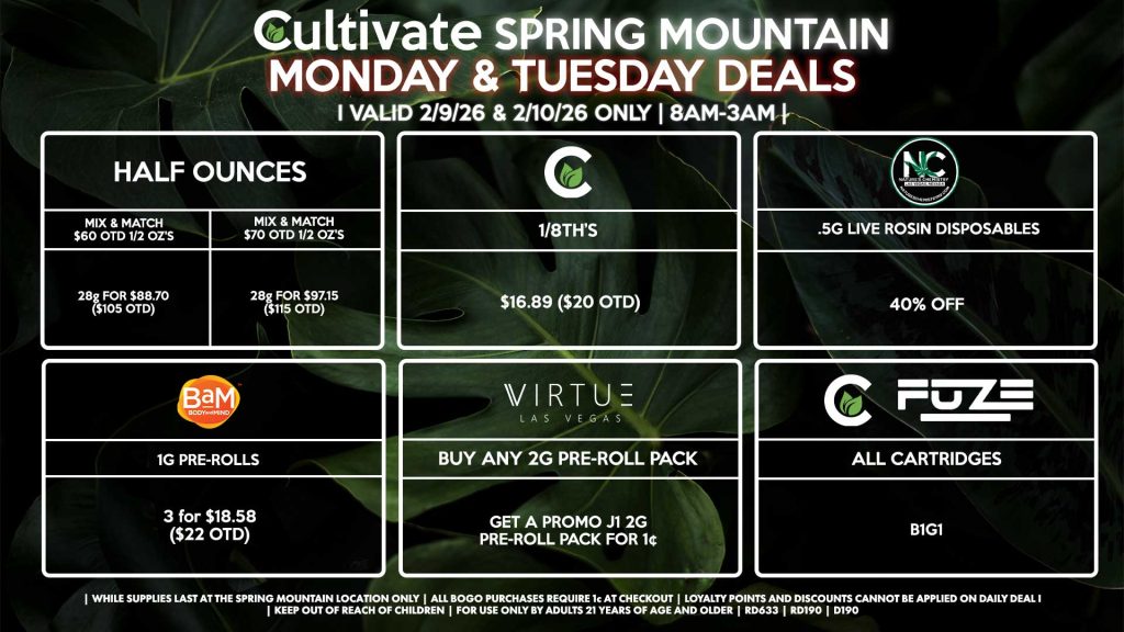 HALF OUNCES
- Mix & Match $60 OTD 1/2 OZ’s (28g) for $88.70 ($105 OTD) 
- Mix & Match $70 OTD 1/2 OZ’s (28g) for $97.15 ($115 OTD)
CULTIVATE
- 1/8th’s for $16.89 ($20 OTD)
NATURE’S CHEMISTRY
- .5g Live Rosin Disposables for 40% Off
VIRTUE
- Buy Any 2g Pre-Roll Pack, Get a Promo J1 2g Pre-Roll Pack for 1¢
BAM
- 1g Pre-Rolls 3 for $18.58 ($22 OTD)
CULTIVATE/FUZE
- All Cartridges B1G1 

| Valid Monday (2/9/26) and Tuesday (2/10/26) at the Spring Mountain Location only, while supplies last | All BOGO purchases require 1¢ at checkout. | All deals include tax | Keep out of reach of children. For use only by adults 21 years of age and older. | Open 8AM to 3AM | Visit cultivatelv.com for more information |

