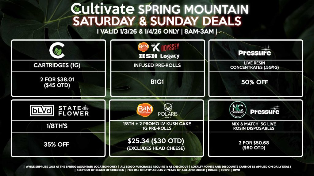 Cultivate Las Vegas SPRING MOUNTAIN Dispensary Daily Deals! Valid SATURDAY & SUNDAY 1/3-1/4 Only | 8AM-3AM | While Supplies Last! BLVD/STATE FLOWER 1/8th’s for 35% Off BAM/POLARIS - 1/8th + 2 Promo LV Kush Cake 1g Pre-Rolls for $25.34 ($30 OTD) (Excludes Head Cheese) PRESSURE - Live Resin Concentrates (.5g/1g) for 50% Off HSH/BAM/KANNABIS/LEGACY/ODYSSEY - Infused Pre-Rolls for B1G1 CULTIVATE - Cartridges (1g) 2 for $29.56 ($35 OTD) PRESSURE/NATURE’S CHEMISTRY - Mix & Match .5g Live Rosin Disposables 2 for $50.68 ($60 OTD) | Valid Saturday (1/3/26) and Sunday (1/4/26) at the Spring Mountain Location only, while supplies last | All BOGO purchases require 1¢ at checkout. | All deals include tax | Keep out of reach of children. For use only by adults 21 years of age and older. | Open 8AM to 3AM | Visit cultivatelv.com for more information |