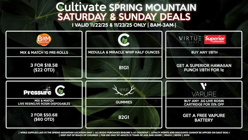 Cultivate Las Vegas SPRING MOUNTAIN Dispensary Daily Deals! Valid SATURDAY & SUNDAY 11/22-11/23 Only | 8AM-3AM | While Supplies Last! PRESSURE/CULTIVATE - Mix & Match Live Resin/Live Rosin Disposables 2 for $50.68 ($60 OTD) WYLD - Gummies B2G1 VAPURE - Buy Any .5g Live Rosin Cartridge for 15% OFF, Get a Free Vapure Battery VIRTUE/SUPERIOR - Buy Any Virtue 1/8th, Get a Superior Hawaiian Punch 1/8th for 1¢ CULTIVATE - Medulla & Miracle Whip Half Ounces B1G1 BAM - Mix & Match 1g Pre-Rolls 3 for $18.58 ($22 OTD) | Valid Saturday (11/22/25) and Sunday (11/23/25) at the Spring Mountain Location only, while supplies last | All BOGO purchases require 1¢ at checkout. | All deals include tax | Keep out of reach of children. For use only by adults 21 years of age and older. | Open 8AM to 3AM | Visit cultivatelv.com for more information |