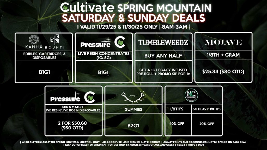 Cultivate Las Vegas SPRING MOUNTAIN Dispensary Daily Deals! Valid SATURDAY & SUNDAY 11/29-11/30 Only | 8AM-3AM | While Supplies Last! TUMBLEWEEDZ - Buy Any Half Ounce, Get a 1g Legacy Infused Pre-Roll + Promo Sip for 1¢ PRESSURE/CULTIVATE - Live Resin Concentrates (1g/.5g) B1G1 - Mix & Match Live Resin/Live Rosin Disposables 2 for $50.68 ($60 OTD) WYLD - Gummies B2G1 KANHA/BOUNTI - Edibles, Cartridges, & Disposables for B1G1 NATURE’S CHEMISTRY - 1/8th’s for 40% off - 5g Heavy 1/8th’s for 20% Off MOJAVE - 1/8th + Gram for $25.34 ($30 OTD) | Valid Saturday (11/29/25) and Sunday (11/30/25) at the Spring Mountain Location only, while supplies last | All BOGO purchases require 1¢ at checkout. | All deals include tax | Keep out of reach of children. For use only by adults 21 years of age and older. | Open 8AM to 3AM | Visit cultivatelv.com for more information |