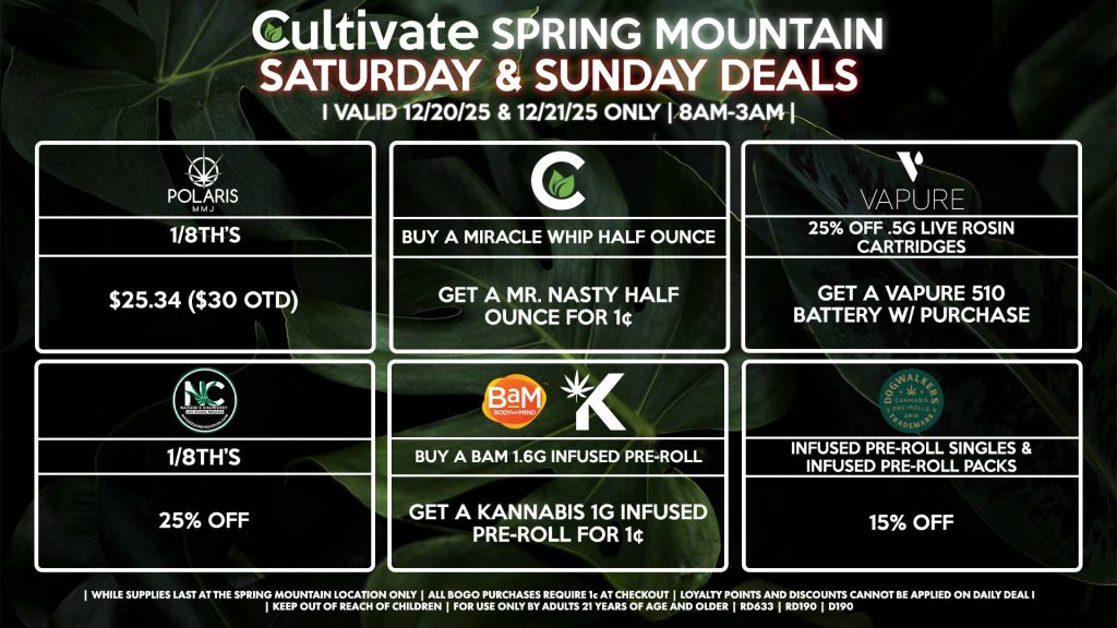 Cultivate Las Vegas SPRING MOUNTAIN Dispensary Daily Deals! Valid SATURDAY & SUNDAY 12/20-12/21 Only | 8AM-3AM | While Supplies Last! POLARIS - 1/8th’s for $25.34 ($30 OTD) CULTIVATE - Buy a Miracle Whip Half Ounce, Get a Mr. Nasty Half Ounce for 1¢ NATURE’S CHEMISTRY - 1/8th’s for 25% Off VAPURE - Buy a .5g Live Rosin Cartridge for 25% Off, Get a Vapure 510 Battery for Free BAM/KANNABIS - Buy a BaM 1.6g Infused Pre-Rolls, Get a Kannabis 1g Infused Pre-Roll for 1¢ DOGWALKERS - Infused Pre-Roll Singles & Infused Pre-Roll Packs for 15% Off | Valid Saturday (12/20/25) and Sunday (12/21/25) at the Spring Mountain Location only, while supplies last | All BOGO purchases require 1¢ at checkout. | All deals include tax | Keep out of reach of children. For use only by adults 21 years of age and older. | Open 8AM to 3AM | Visit cultivatelv.com for more information |