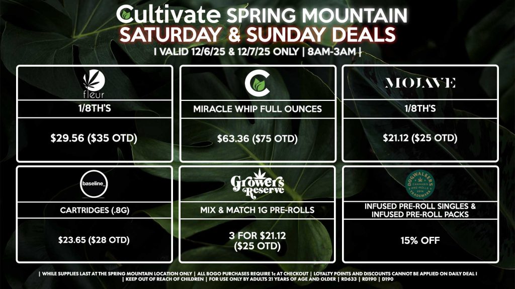 Cultivate Las Vegas SPRING MOUNTAIN Dispensary Daily Deals! Valid SATURDAY & SUNDAY 12/6-12/7 Only | 8AM-3AM | While Supplies Last! FLEUR - 1/8th’s for $29.56 ($35 OTD) CULTIVATE - Miracle Whip Full Ounces for $63.36 ($75 OTD) BASELINE - Cartridges (.8g) for $23.65 ($28 OTD) MOJAVE - 1/8th’s for $21.12 ($25 OTD) GROWERS RESERVE - Mix & Match 1g Pre-Rolls 3 for $21.12 ($25 OTD) DOGWALKERS - Infused Pre-Roll Singles & Infused Pre-Roll Packs for 15% Off | Valid Saturday (12/6/25) and Sunday (12/7/25) at the Spring Mountain Location only, while supplies last | All BOGO purchases require 1¢ at checkout. | All deals include tax | Keep out of reach of children. For use only by adults 21 years of age and older. | Open 8AM to 3AM | Visit cultivatelv.com for more information |