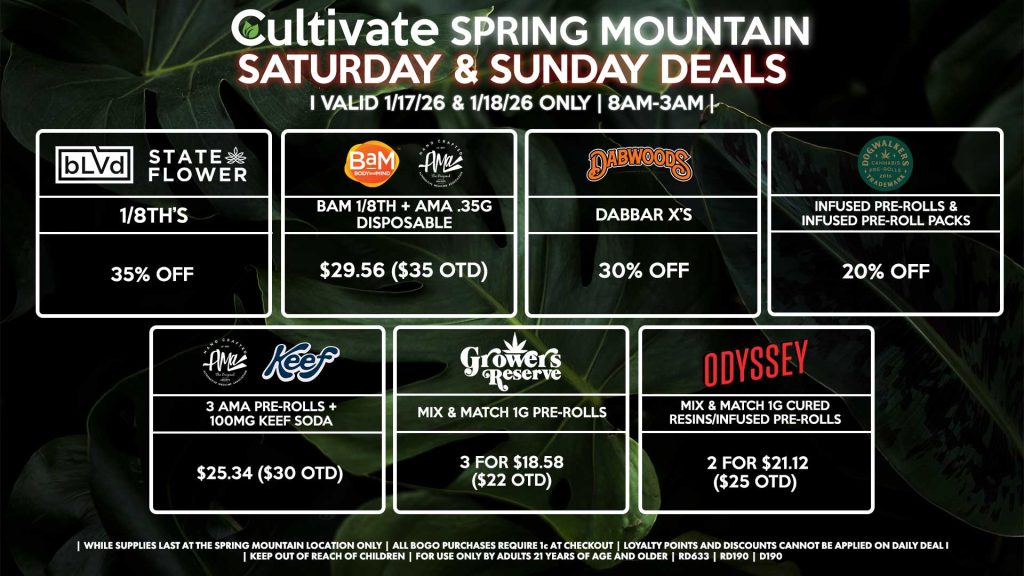 Cultivate Las Vegas SPRING MOUNTAIN Dispensary Daily Deals! Valid SATURDAY & SUNDAY 1/17-1/18 Only | 8AM-3AM | While Supplies Last!
BLVD/STATE FLOWER
1/8th’s for 35% Off
BAM/AMA
- Bam 1/8th + AMA .35g Disposable for $29.56 ($35 OTD)
DOGWALKERS
- Infused Pre-Rolls & Infused Pre-Roll Packs for 20% Off
DABWOODS
- Dabbar X’s for 30% Off
AMA/KEEF
- 3 AMA Pre-Rolls + 100mg Keef Soda for $25.34 ($30 OTD)
ODYSSEY
- Mix & Match 1g Cured Resins/Infused Pre-Rolls 2 for $21.12 ($25 OTD)
GROWER’S RESERVE
- Mix & Match 1g Pre-Rolls 3 for $18.58 ($22 OTD)

| Valid Saturday (1/17/26) and Sunday (1/18/26) at the Spring Mountain Location only, while supplies last | All BOGO purchases require 1¢ at checkout. | All deals include tax | Keep out of reach of children. For use only by adults 21 years of age and older. | Open 8AM to 3AM | Visit cultivatelv.com for more information |
