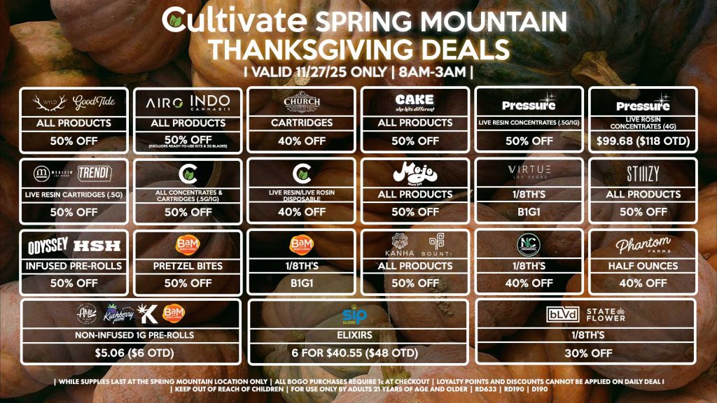THANKSGIVING Cultivate Las Vegas SPRING MOUNTAIN Dispensary Daily Deals! Valid THURSDAY 11/27 Only | 8AM-3AM | While Supplies Last! WYLD/GOOD TIDE - All Products for 50% Off AIRO/INDO - All Products for 50% Off (Excludes Ready-To-Use Kits & 2g Blades) CHURCH - Cartridges for 40% Off CAKE - All Products for 50% Off PRESSURE/CULTIVATE - Live Resin Concentrates (.5g/1g) for 50% Off PRESSURE - Live Rosin Concentrates (4g) for $99.68 ($118 OTD) MEDIZIN/TRENDI - Live Resin Cartridges (.5g) for 50% Off CULTIVATE - All Concentrates & Cartridges (.5g/1g) for 50% Off - Live Resin/Live Rosin Disposable for 40% Off MOJO - All Products for 50% Off VIRTUE - 1/8th’s for B1G1 STIIIZY - All Products for 50% Off ODYSSEY/HSH - Infused Pre-Rolls for 50% Off BAM - Pretzel Bites for 50% Off - 1/8th’s for B1G1 KANHA/BOUNTI - All Products for 50% Off NATURE’S CHEMISTRY - 1/8th’s for 40% Off PHANTOM FARMS - Half Ounces for 40% Off SIP - Elixirs 6 for $40.55 ($48 OTD) AMA/KUSHBERRY FARMS/KANNABIS/BAM - Non-Infused 1g Pre-Rolls for $5.06 ($6 OTD) BLVD/STATE FLOWER - 1/8th’s for 30% Off | Valid Thursday (11/27/25) at the Spring Mountain Location only, while supplies last | All BOGO purchases require 1¢ at checkout. | All deals include tax | Keep out of reach of children. For use only by adults 21 years of age and older. | Open 8AM to 3AM | Visit cultivatelv.com for more information |