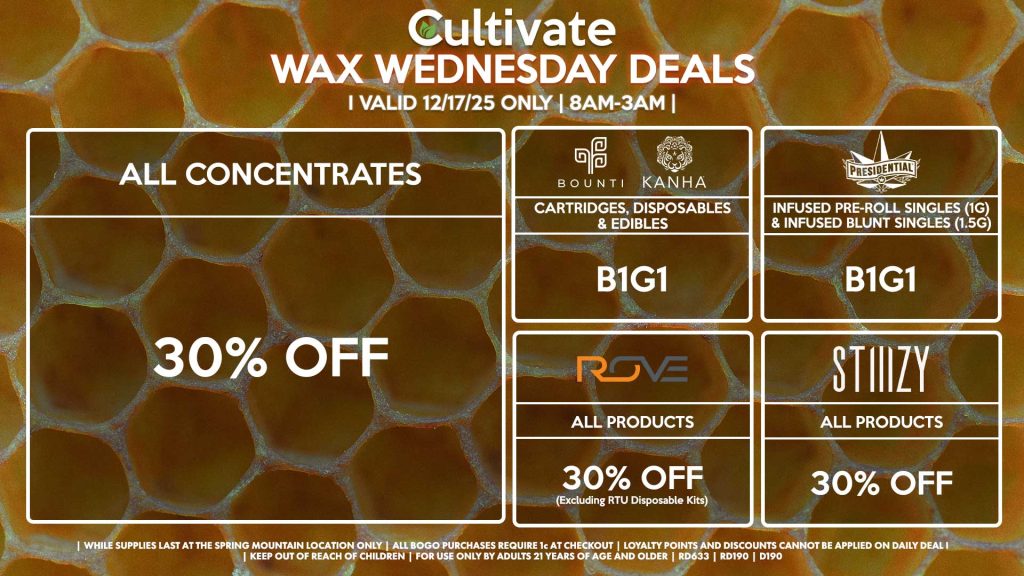 Cultivate Las Vegas SPRING MOUNTAIN Dispensary Daily Deals! Valid WEDNESDAY 12/17 Only | 8AM-3AM | While Supplies Last! ALL CONCENTRATES - 30% OFF STIIIZY - All Products for 30% Off BOUNTI/KANHA - Cartridges, Disposables & Edibles B1G1 PRESIDENTIAL - Infused Pre-Roll Singles (1g) &Infused Blunt Singles (1.5g) B1G1 ROVE - 30% Off All Products (Excludes Ready-To-Use Kits) | Valid Wednesday (12/17/25) at the Spring Mountain Location only, while supplies last | All BOGO purchases require 1¢ at checkout. | All deals include tax | Keep out of reach of children. For use only by adults 21 years of age and older. | Open 8AM to 3AM | Visit cultivatelv.com for more information |