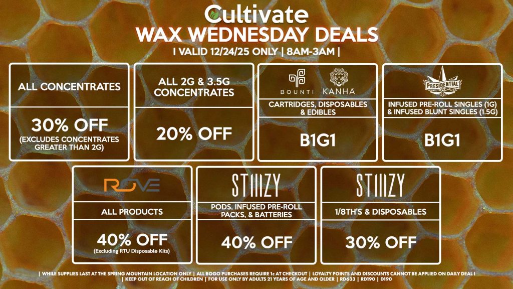 Cultivate Las Vegas SPRING MOUNTAIN Dispensary Daily Deals! Valid WEDNESDAY 12/24 Only | 8AM-3AM | While Supplies Last!
ALL CONCENTRATES
- 30% OFF (Excludes Concentrates Greater Than 2g)
ALL 2G & 3.5G CONCENTRATES
- 20% OFF
STIIIZY
- Pods, Infused Pre-Roll Packs, & Batteries for 40% Off
- 1/8th’s & Disposables for 30% Off
BOUNTI/KANHA
- Cartridges, Disposables & Edibles B1G1
PRESIDENTIAL
- Infused Pre-Roll Singles (1g) &Infused Blunt Singles (1.5g) B1G1
ROVE
- 40% Off All Products (Excludes Ready-To-Use Kits)

| Valid Wednesday (12/24/25) at the Spring Mountain Location only, while supplies last | All BOGO purchases require 1¢ at checkout. | All deals include tax | Keep out of reach of children. For use only by adults 21 years of age and older. |  Open 8AM to 3AM | Visit cultivatelv.com for more information |

