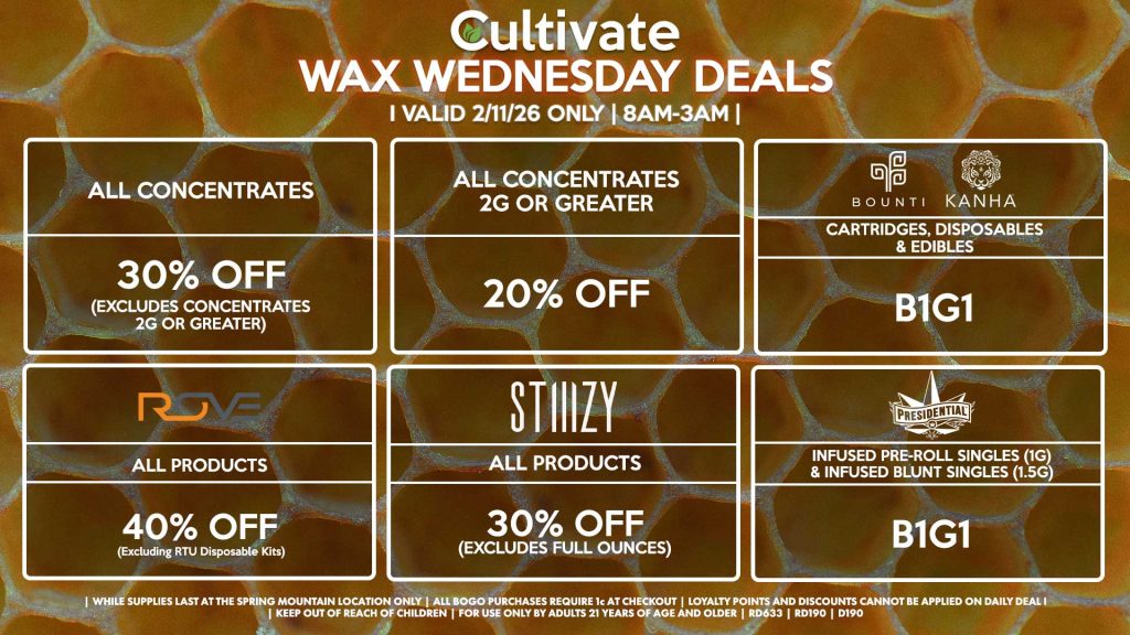 WAX WEDNESDAYS
Cultivate Las Vegas SPRING MOUNTAIN Dispensary Daily Deals! Valid WEDNESDAY 2/11 Only | 8AM-3AM | While Supplies Last!
ALL CONCENTRATES
- 30% OFF (Excludes Concentrates 2g Or Greater)
ALL CONCENTRATES 2G OR GREATER
- 20% OFF
STIIIZY
- All Products for 30% Off (Excludes Full Ounces)
BOUNTI/KANHA
- Cartridges, Disposables & Edibles B1G1
PRESIDENTIAL
- Infused Pre-Roll Singles (1g) &Infused Blunt Singles (1.5g) B1G1
ROVE
- 40% Off All Products (Excludes Ready-To-Use Kits)

| Valid Wednesday (2/11/26) at the Spring Mountain Location only, while supplies last | All BOGO purchases require 1¢ at checkout. | All deals include tax | Keep out of reach of children. For use only by adults 21 years of age and older. |  Open 8AM to 3AM | Visit cultivatelv.com for more information |
