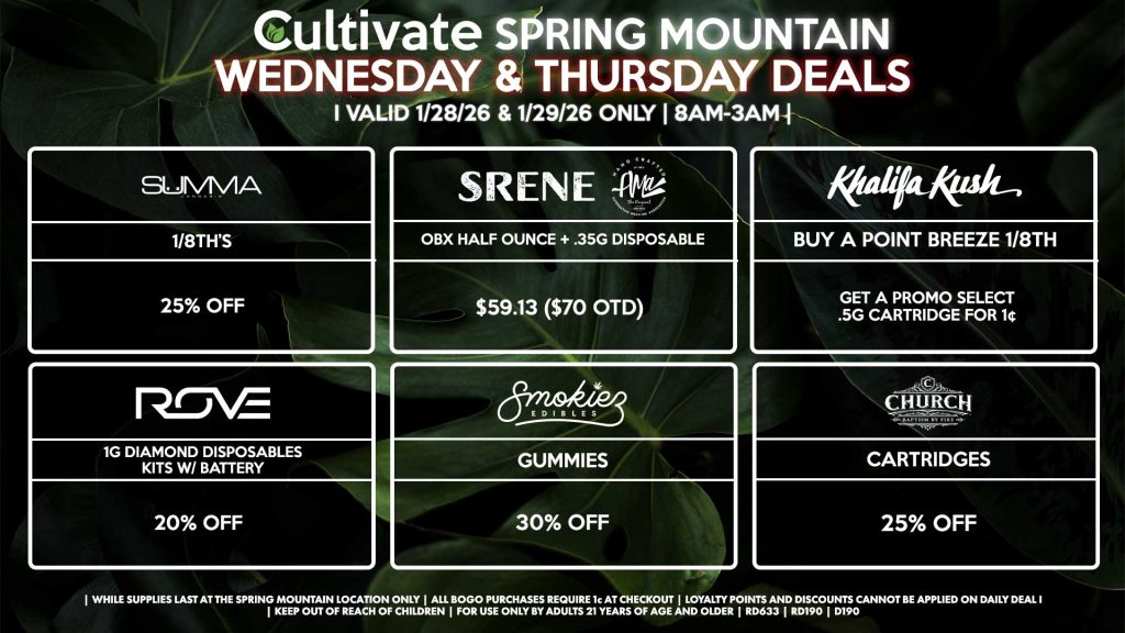 Cultivate Las Vegas SPRING MOUNTAIN Dispensary Daily Deals! Valid WEDNESDAY & THURSDAY 1/28-1/29 Only | 8AM-3AM | While Supplies Last! SUMMA - 1/8th for 25% Off SRENE/AMA - OBX Half Ounce + .35g Disposable for $59.13 ($70 OTD) ROVE - 1g Diamond Disposables Kits w/ Battery for 20% Off SMOKIEZ - Gummies for 30% Off CHURCH - Cartridges for 25% Off KHALIFA KUSH - Buy a Point Breeze 1/8th, Get a Promo Select .5g Cartridge for 1¢ | Valid Wednesday (1/28/26) and Thursday (1/29/26) at the Spring Mountain Location only, while supplies last | All BOGO purchases require 1¢ at checkout. | All deals include tax | Keep out of reach of children. For use only by adults 21 years of age and older. | Open 8AM to 3AM | Visit cultivatelv.com for more information |