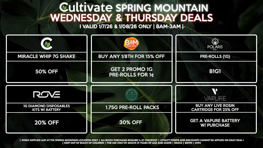 Cultivate Las Vegas SPRING MOUNTAIN Dispensary Daily Deals! Valid WEDNESDAY & THURSDAY 1/7-1/8 Only | 8AM-3AM | While Supplies Last!
CULTIVATE
- Miracle Whip 7g Shake for 50% Off
BAM
- Buy Any 1/8th for 15% Off, Get 2 Promo 1g Pre-Rolls for 1¢
VAPURE
- Buy Any Live Rosin Cartridge for 25% Off, Get a Vapure Battery w/ Purchase
DOGWALKERS
- 1.75g Pre-Roll Packs for 30% Off
POLARIS
- Pre-Rolls 1g for B1G1
ROVE
- 1g Diamond Disposables Kits w/ Battery for 20% Off
| Valid Wednesday (1/7/26) and Thursday (1/08/26) at the Spring Mountain Location only, while supplies last | All BOGO purchases require 1¢ at checkout. | All deals include tax | Keep out of reach of children. For use only by adults 21 years of age and older. | Open 8AM to 3AM | Visit cultivatelv.com for more information |