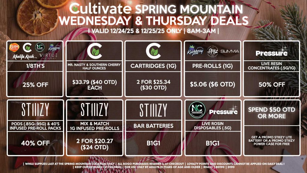 Cultivate Las Vegas SPRING MOUNTAIN Dispensary Daily Deals! Valid WEDNESDAY & THURSDAY 12/24-12/25 Only | 8AM-3AM | While Supplies Last! BAM/CULTIVATE/KUSHBERRY FARMS/KHALIFA KUSH/NATURE’S CHEMISTRY/VIRTUE - 1/8th’s for 25% Off CULTIVATE - Mr. Nasty & Southern Cherry Half Ounces for $33.79 ($40 OTD) - Cartridges (1g) 2 for $25.34 ($30 OTD) AMA/KUSHBERRY FARMS/SUMMA - Pre-Rolls (1g) for $5.06 ($6 OTD) STIIIZY - Pods (.85g-.95g) & 40’s Infused Pre-Roll Packs for 40% Off - Mix & Match 1g Infused Pre-Rolls 2 for $20.27 ($24 OTD) - BAR Batteries for B1G1 NATURE’S CHEMISTRY/PRESSURE - Live Rosin Disposables (.5g) B1G1 PRESSURE - Live Resin Concentrates (.5g/1g) for 50% Off SPEND $50 OTD OR MORE - Get a Promo STIIIZY Lite Battery Or A Promo STIIIZY Power Case for Free | Valid Wednesday (12/24/25) and Thursday (12/25/26) at the Spring Mountain Location only, while supplies last | All BOGO purchases require 1¢ at checkout. | All deals include tax | Keep out of reach of children. For use only by adults 21 years of age and older. | Open 8AM to 3AM | Visit cultivatelv.com for more information | 
