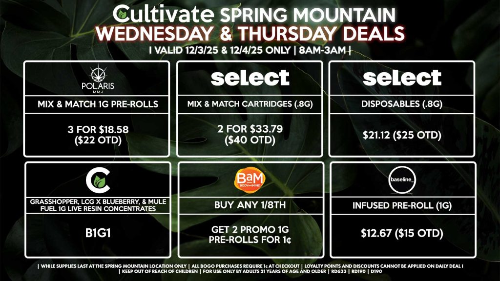 WEDNESDAY & THURSDAY Cultivate Las Vegas SPRING MOUNTAIN Dispensary Daily Deals! Valid WEDNESDAY & THURSDAY 12/3-12/4 Only | 8AM-3AM | While Supplies Last! BAM - Buy Any 1/8th, Get 2 Promo 1g Pre-Rolls for 1¢ CULTIVATE - Grasshopper, LCG x Blueberry, & Mule Fuel 1g Live Resin Concentrates for B1G1 SELECT - Mix & Match Cartridges (.8g) 2 for $33.79 ($40 OTD) - Disposables (.8g) for $21.12 ($25 OTD) POLARIS - Mix & Match 1g Pre-Rolls 3 for $18.58 ($22 OTD) BASELINE - Infused Pre-Roll (1g) for $12.67 ($15 OTD) | Valid Wednesday (12/3/25) and Thursday (12/3/26) at the Spring Mountain Location only, while supplies last | All BOGO purchases require 1¢ at checkout. | All deals include tax | Keep out of reach of children. For use only by adults 21 years of age and older. | Open 8AM to 3AM | Visit cultivatelv.com for more information |