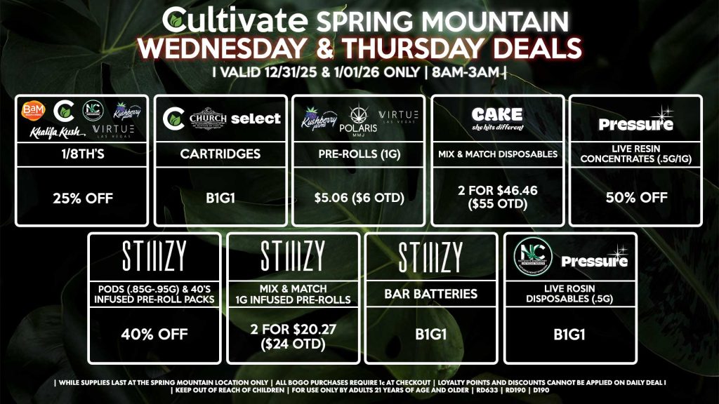 WEDNESDAY & THURSDAY Cultivate Las Vegas SPRING MOUNTAIN Dispensary Daily Deals! Valid WEDNESDAY & THURSDAY 12/31-1/01 Only | 8AM-3AM | While Supplies Last! BAM/CULTIVATE/KUSHBERRY FARMS/KHALIFA KUSH/NATURE’S CHEMISTRY/VIRTUE - 1/8th’s for 25% Off CHURCH/SELECT/CULTIVATE - Cartridges B1G1 KUSHBERRY FARMS/POLARIS/VIRTUE - Pre-Rolls (1g) for $5.06 ($6 OTD) STIIIZY - Pods (.85g-.95g) & 40’s Infused Pre-Roll Packs for 40% Off - Mix & Match 1g Infused Pre-Rolls 2 for $20.27 ($24 OTD) - BAR Batteries for B1G1 NATURE’S CHEMISTRY/PRESSURE - Mix & Match .5g Live Rosin Disposables 2 for $42.24 ($50 OTD) CAKE - Mix & Match Disposables 2 for $46.46 ($55 OTD) PRESSURE - Live Resin Concentrates (.5g/1g) for 50% Off | Valid Wednesday (12/31/25) and Thursday (1/01/26) at the Spring Mountain Location only, while supplies last | All BOGO purchases require 1¢ at checkout. | All deals include tax | Keep out of reach of children. For use only by adults 21 years of age and older. | Open 8AM to 3AM | Visit cultivatelv.com for more information | 